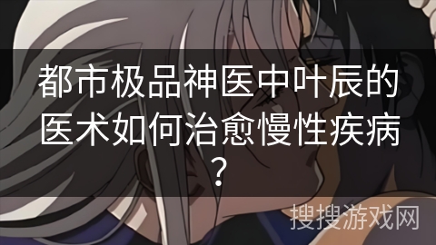 都市极品神医中叶辰的医术如何治愈慢性疾病? 都市极品神医中叶辰的医术如何治愈慢性疾病?