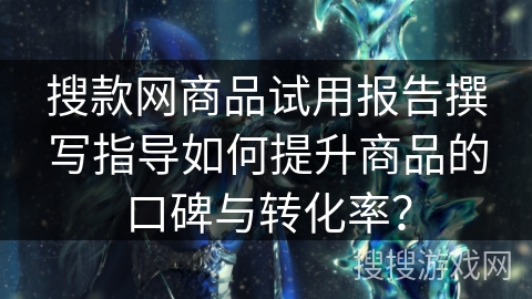 搜款网商品试用报告撰写指导如何提升商品的口碑与转化率？