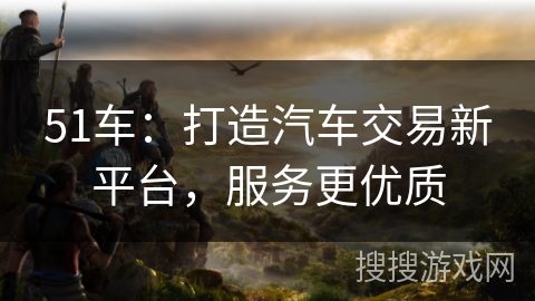 51车：打造汽车交易新平台，服务更优质