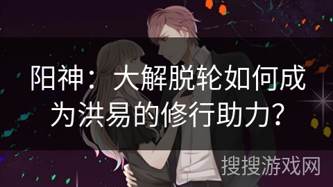 阳神:大解脱轮如何成为洪易的修行助力? 阳神:大解脱轮如何成为洪易的修行助力?