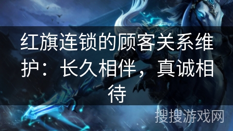 红旗连锁的顾客关系维护:长久相伴,真诚相待 红旗连锁的顾客关系维护:长久相伴,真诚相待