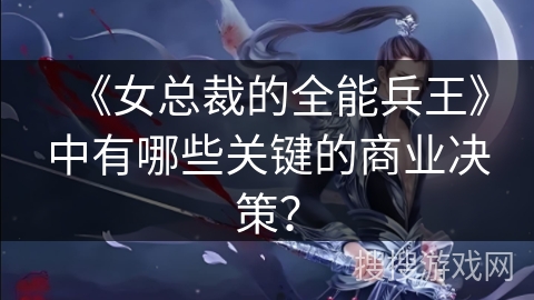 《女总裁的全能兵王》中有哪些关键的商业决策？