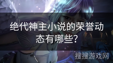 绝代神主小说的荣誉动态有哪些？