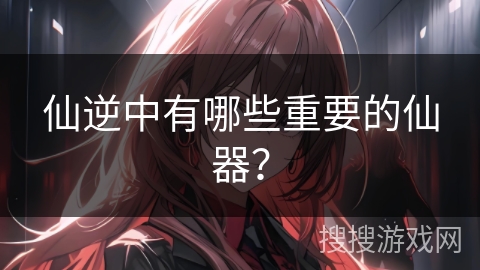 仙逆中有哪些重要的仙器？