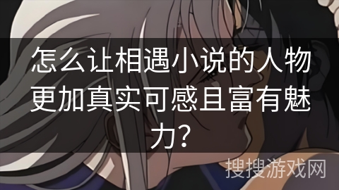 怎么让相遇小说的人物更加真实可感且富有魅力? 怎么让相遇小说的人物更加真实可感且富有魅力?