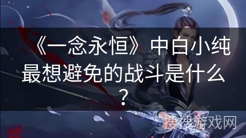 《一念永恒》中白小纯最想避免的战斗是什么? 《一念永恒》中白小纯最想避免的战斗是什么?