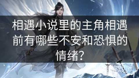 相遇小说里的主角相遇前有哪些不安和恐惧的情绪? 相遇小说里的主角相遇前有哪些不安和恐惧的情绪?