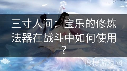 三寸人间:宝乐的修炼法器在战斗中如何使用? 三寸人间:宝乐的修炼法器在战斗中如何使用?