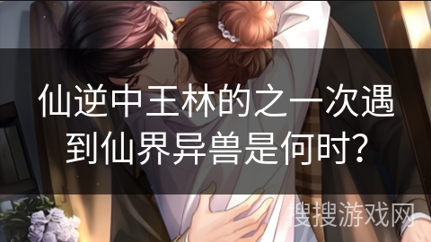 仙逆中王林的之一次遇到仙界异兽是何时？