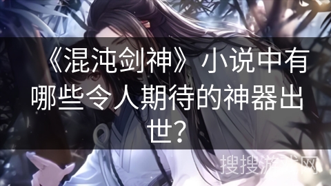 《混沌剑神》小说中有哪些令人期待的神器出世？