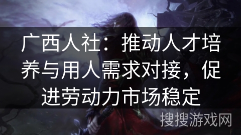 广西人社：推动人才培养与用人需求对接，促进劳动力市场稳定