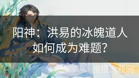 阳神：洪易的冰魄道人如何成为难题？