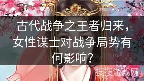 古代战争之王者归来，女性谋士对战争局势有何影响？