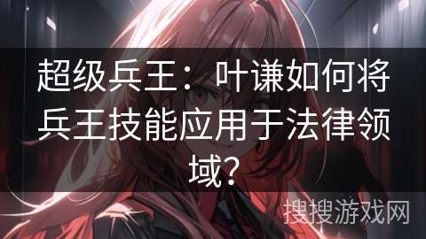 超级兵王：叶谦如何将兵王技能应用于法律领域？