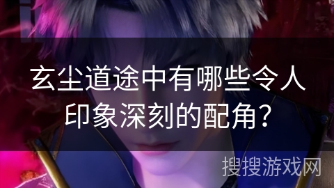 玄尘道途中有哪些令人印象深刻的配角？