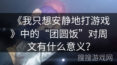 《我只想安静地打游戏》中的“团圆饭”对周文有什么意义？