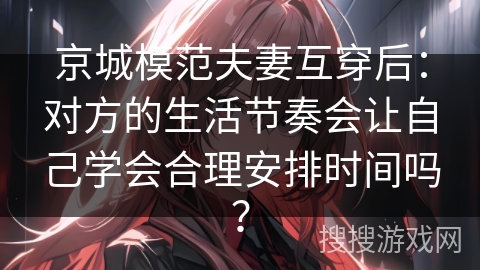 京城模范夫妻互穿后：对方的生活节奏会让自己学会合理安排时间吗？