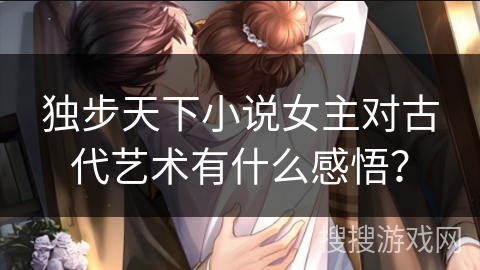 独步天下小说女主对古代艺术有什么感悟？