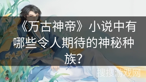《万古神帝》小说中有哪些令人期待的神秘种族？