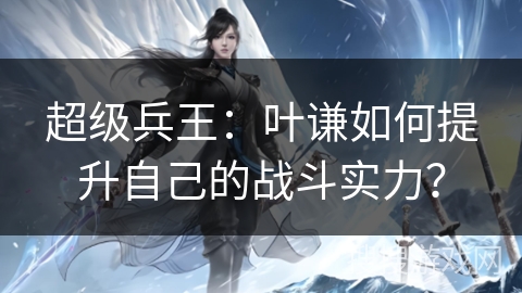 超级兵王：叶谦如何提升自己的战斗实力？