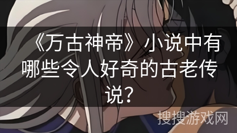 《万古神帝》小说中有哪些令人好奇的古老传说？