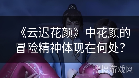 《云迟花颜》中花颜的冒险精神体现在何处？