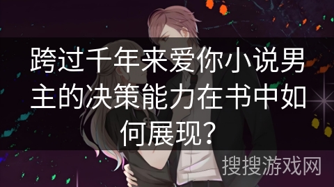 跨过千年来爱你小说男主的决策能力在书中如何展现？
