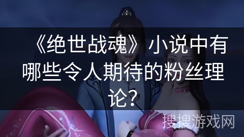 《绝世战魂》小说中有哪些令人期待的粉丝理论？