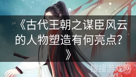 《古代王朝之谋臣风云的人物塑造有何亮点？》