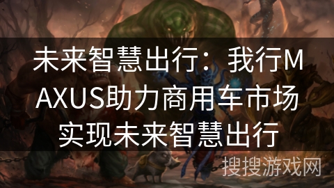 未来智慧出行：我行MAXUS助力商用车市场实现未来智慧出行