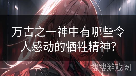 万古之一神中有哪些令人感动的牺牲精神？