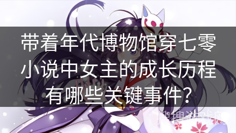 带着年代博物馆穿七零小说中女主的成长历程有哪些关键事件？
