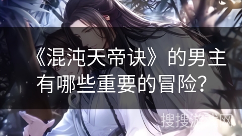 《混沌天帝诀》的男主有哪些重要的冒险？