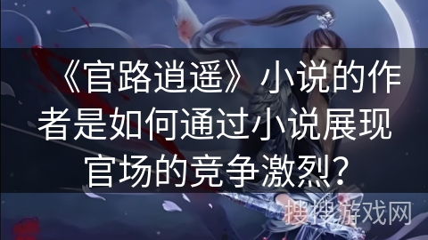 《官路逍遥》小说的作者是如何通过小说展现官场的竞争激烈？