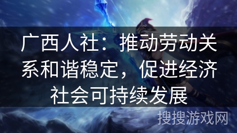 广西人社：推动劳动关系和谐稳定，促进经济社会可持续发展