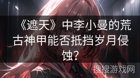 《遮天》中李小曼的荒古神甲能否抵挡岁月侵蚀？