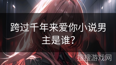 跨过千年来爱你小说男主是谁？