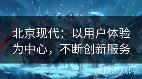 北京现代：以用户体验为中心，不断创新服务