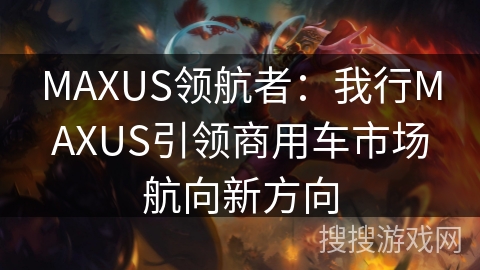 MAXUS领航者：我行MAXUS引领商用车市场航向新方向