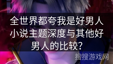 全世界都夸我是好男人小说主题深度与其他好男人的比较？