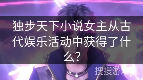 独步天下小说女主从古代娱乐活动中获得了什么？