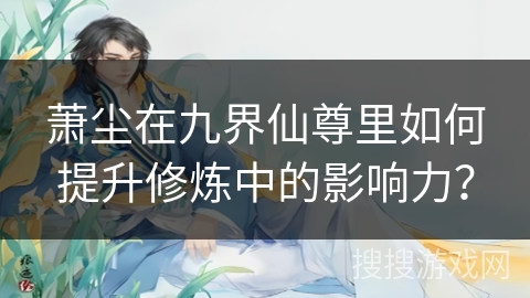 萧尘在九界仙尊里如何提升修炼中的影响力？