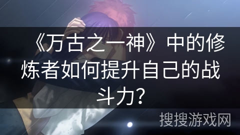 《万古之一神》中的修炼者如何提升自己的战斗力？