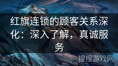 红旗连锁的顾客关系深化：深入了解，真诚服务