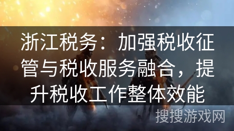 浙江税务：加强税收征管与税收服务融合，提升税收工作整体效能