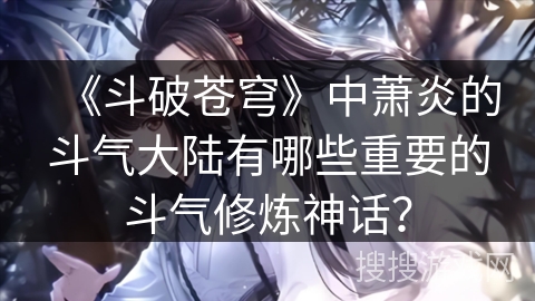 《斗破苍穹》中萧炎的斗气大陆有哪些重要的斗气修炼神话？