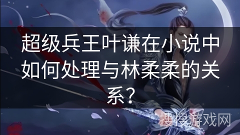 超级兵王叶谦在小说中如何处理与林柔柔的关系？