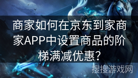 商家如何在京东到家商家APP中设置商品的阶梯满减优惠？