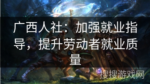 广西人社：加强就业指导，提升劳动者就业质量