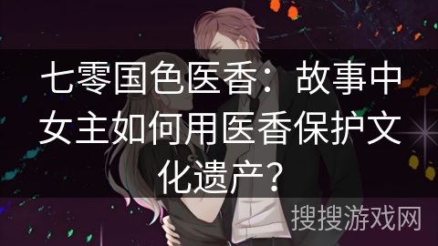 七零国色医香：故事中女主如何用医香保护文化遗产？
